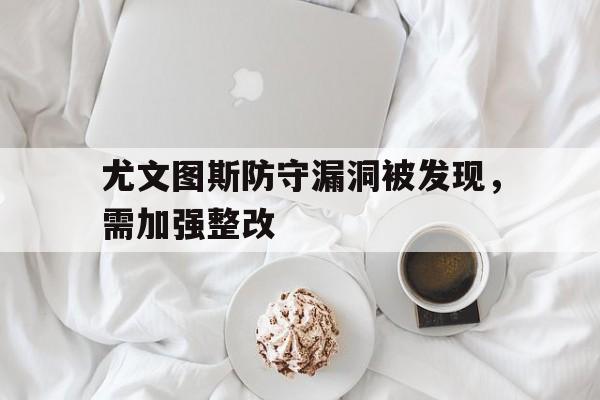 半岛体育下载-尤文图斯防守漏洞被发现，需加强整改